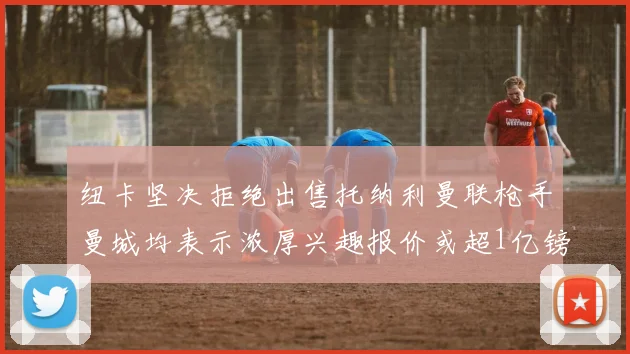 纽卡坚决拒绝出售托纳利曼联枪手曼城均表示浓厚兴趣报价或超1亿镑
