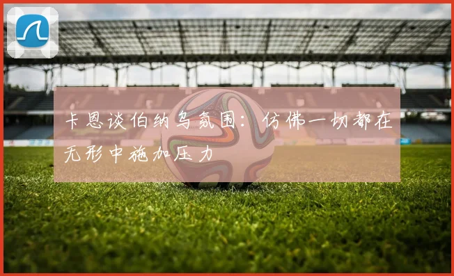 卡恩谈伯纳乌氛围：仿佛一切都在无形中施加压力