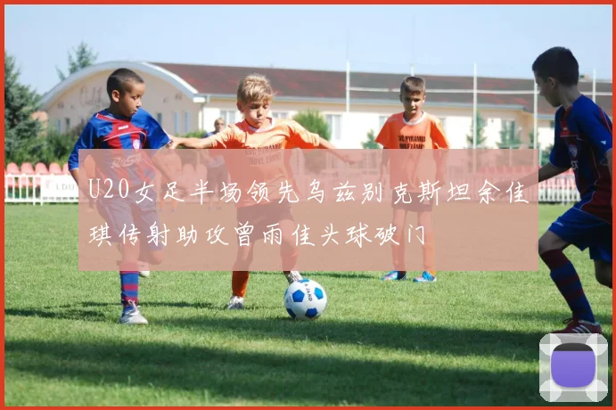 U20女足半场领先乌兹别克斯坦余佳琪传射助攻曾雨佳头球破门