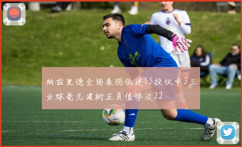纳兹里德全场表现低迷15投仅中3三分球毫无建树正负值惨淡22