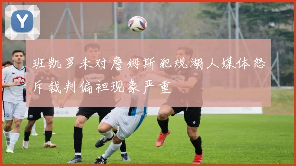 班凯罗未对詹姆斯犯规湖人媒体怒斥裁判偏袒现象严重