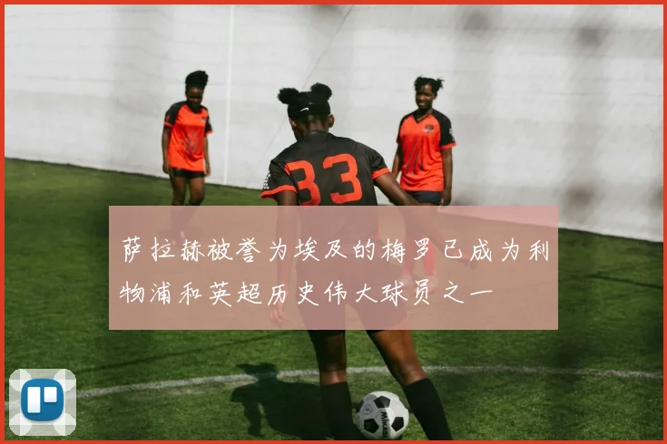 萨拉赫被誉为埃及的梅罗已成为利物浦和英超历史伟大球员之一