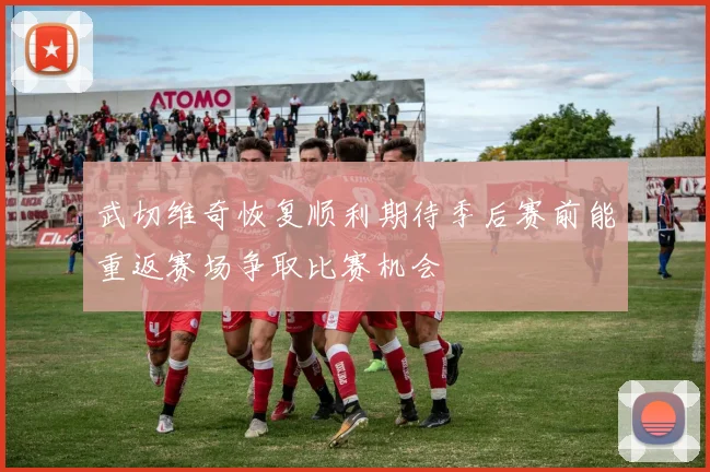 武切维奇恢复顺利期待季后赛前能重返赛场争取比赛机会
