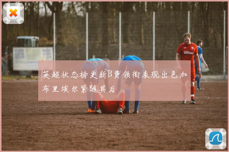 英超状态榜更新B费领衔表现出色加布里埃尔紧随其后
