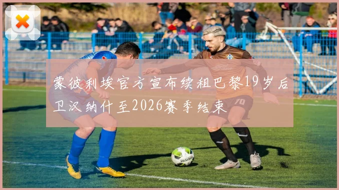 蒙彼利埃官方宣布续租巴黎19岁后卫汉纳什至2026赛季结束