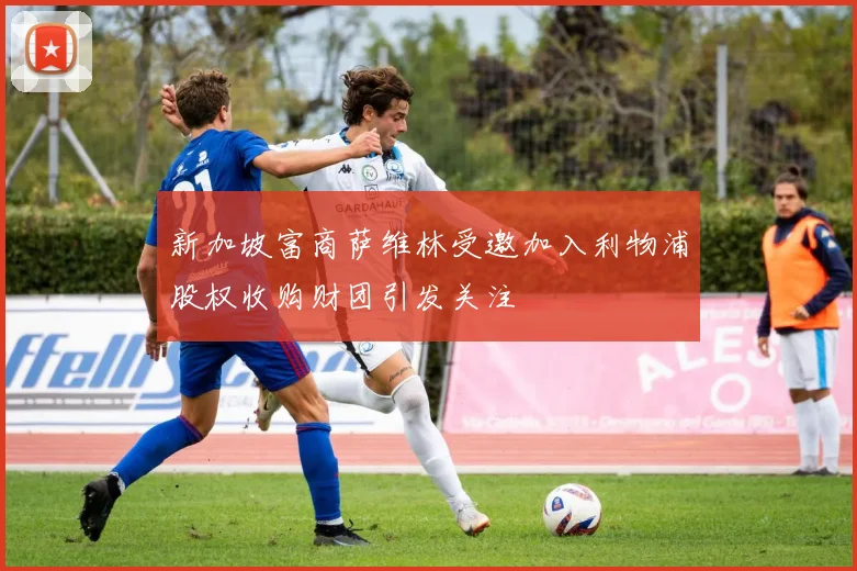 新加坡富商萨维林受邀加入利物浦股权收购财团引发关注