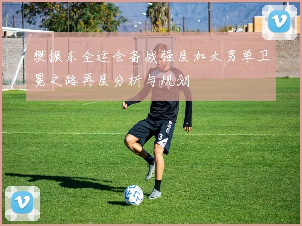 樊振东全运会备战强度加大男单卫冕之路再度分析与规划