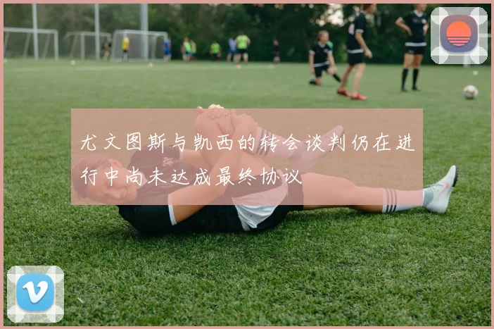 尤文图斯与凯西的转会谈判仍在进行中尚未达成最终协议