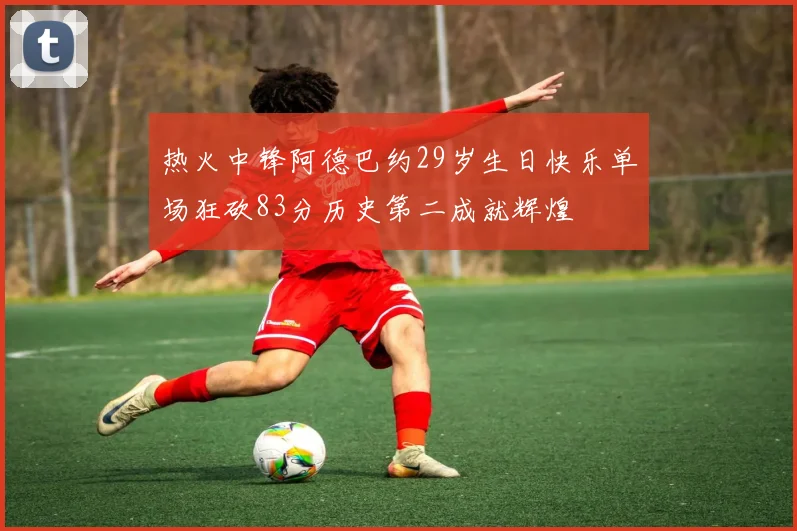 热火中锋阿德巴约29岁生日快乐单场狂砍83分历史第二成就辉煌