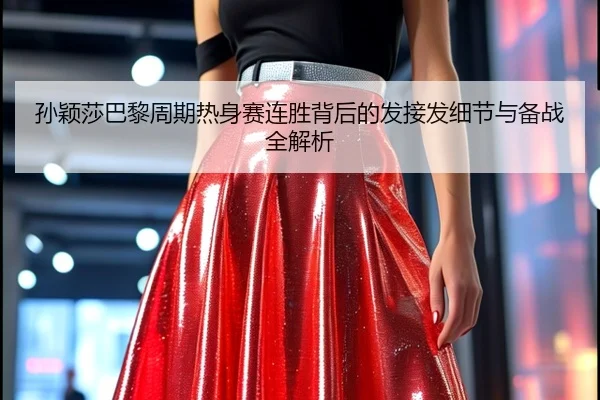 孙颖莎巴黎周期热身赛连胜背后的发接发细节与备战全解析