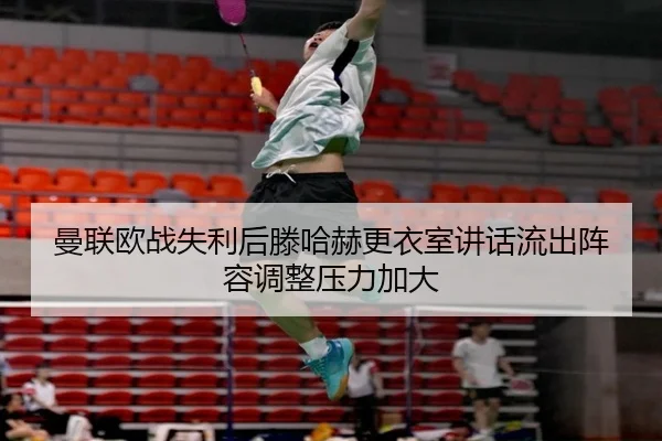 曼联欧战失利后滕哈赫更衣室讲话流出阵容调整压力加大